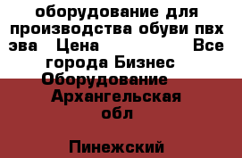 оборудование для производства обуви пвх эва › Цена ­ 5 000 000 - Все города Бизнес » Оборудование   . Архангельская обл.,Пинежский 